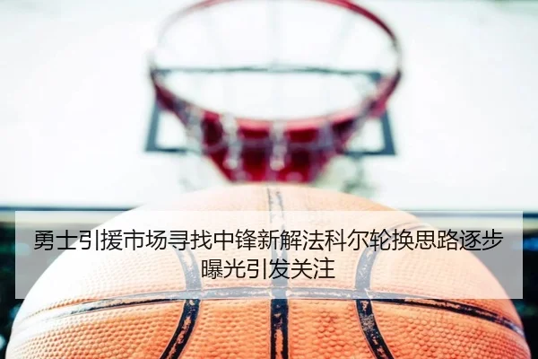 勇士引援市场寻找中锋新解法科尔轮换思路逐步曝光引发关注