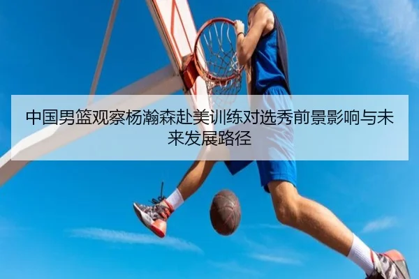 中国男篮观察杨瀚森赴美训练对选秀前景影响与未来发展路径