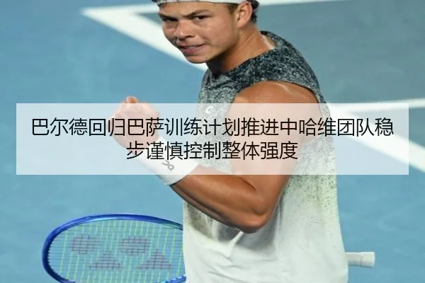 巴尔德回归巴萨训练计划推进中哈维团队稳步谨慎控制整体强度