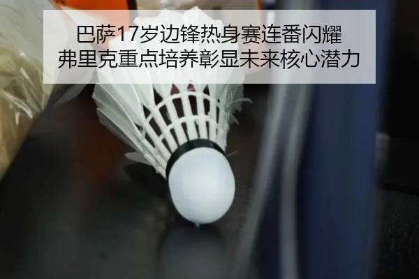 巴萨17岁边锋热身赛连番闪耀 弗里克重点培养彰显未来核心潜力